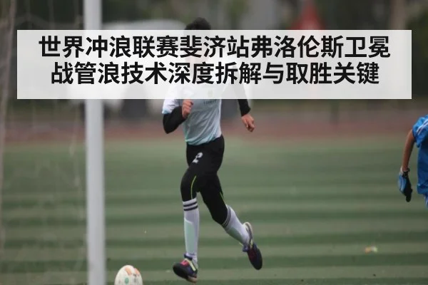 世界冲浪联赛斐济站弗洛伦斯卫冕战管浪技术深度拆解与取胜关键