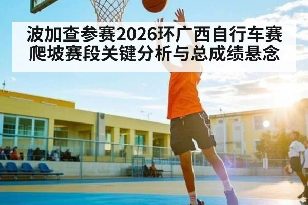 波加查参赛2026环广西自行车赛爬坡赛段关键分析与总成绩悬念