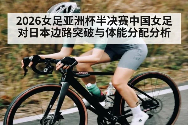 2026女足亚洲杯半决赛中国女足对日本边路突破与体能分配分析